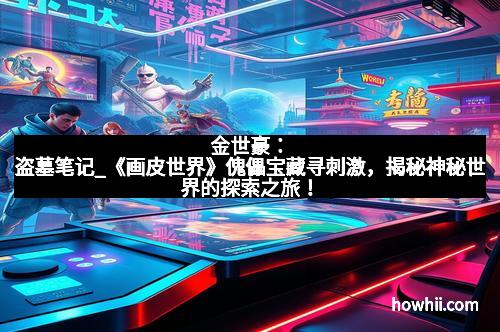 金世豪：盗墓笔记_《画皮世界》傀儡宝藏寻刺激，揭秘神秘世界的探索之旅！