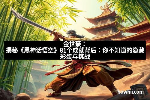 金世豪：揭秘《黑神话悟空》81个成就背后：你不知道的隐藏彩蛋与挑战